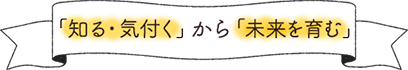 「知る・気付く」から「未来を育む」
